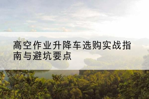 淮北升降车怎么选-高空作业升降车选购实战指南与避坑要点
