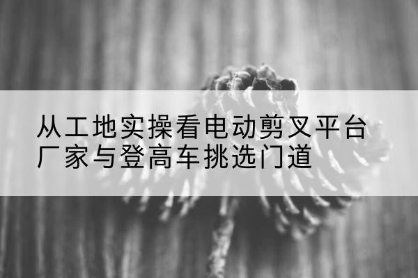 淮北电动剪叉升降平台厂家-从工地实操看电动剪叉平台厂家与登高车挑选门道