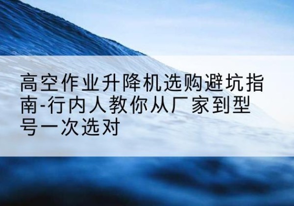淮北升降平台厂家-高空作业升降机选购避坑指南-行内人教你从厂家到型号一次选对