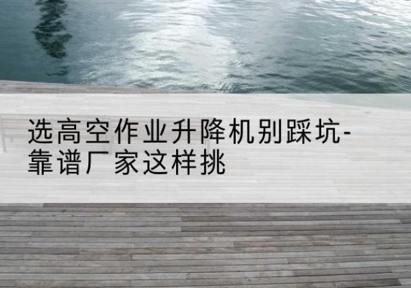 淮北剪叉式升降机厂家-选高空作业升降机别踩坑-靠谱厂家这样挑
