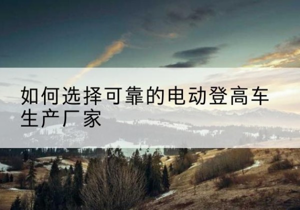 淮北电动登高车厂家-如何选择可靠的电动登高车生产厂家