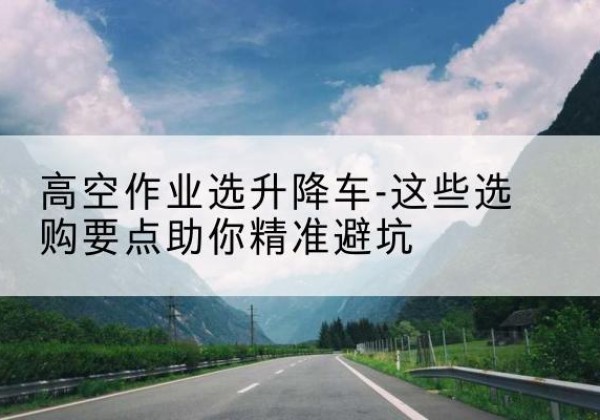 淮北升降车厂家-高空作业选升降车-这些选购要点助你*避坑