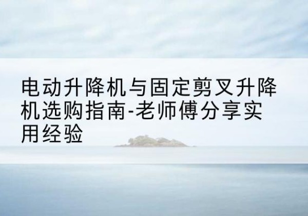 淮北电动升降机怎么选-电动升降机与固定剪叉升降机选购指南-老师傅分享实用经验