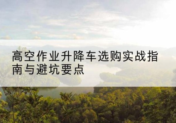 淮北升降车怎么选-高空作业升降车选购实战指南与避坑要点