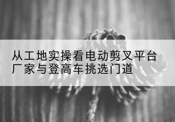 淮北电动剪叉升降平台厂家-从工地实操看电动剪叉平台厂家与登高车挑选门道