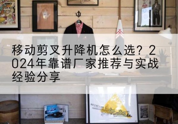 淮北升降平台厂家推荐-移动剪叉升降机怎么选？2024年靠谱厂家推荐与实战经验分享