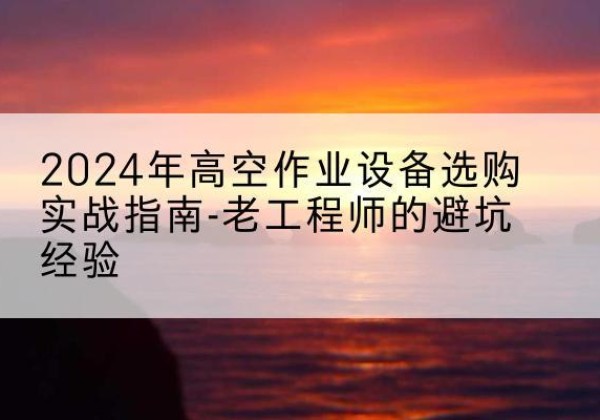 淮北高空作业升降机厂家推荐-2024年高空作业设备选购实战指南-老工程师的避坑经验